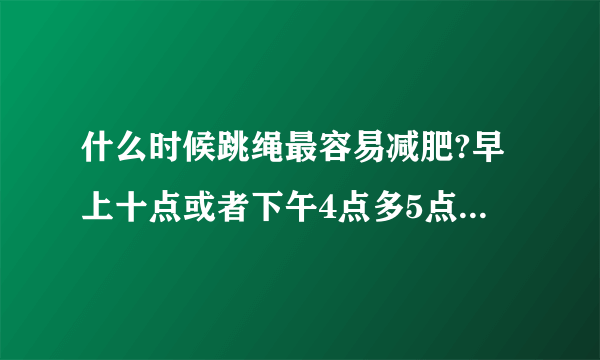 什么时候跳绳最容易减肥?早上十点或者下午4点多5点可以吗？还是一定要晚上的？