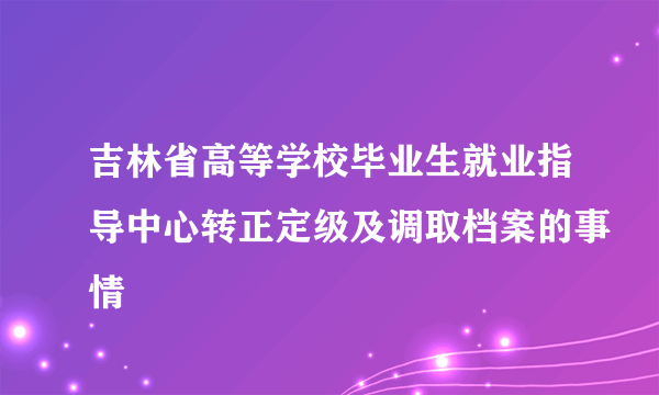 吉林省高等学校毕业生就业指导中心转正定级及调取档案的事情