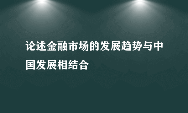 论述金融市场的发展趋势与中国发展相结合