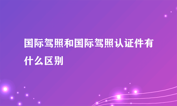 国际驾照和国际驾照认证件有什么区别