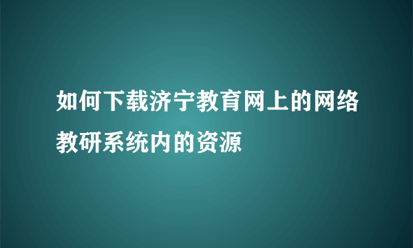 如何下载济宁教育网上的网络教研系统内的资源