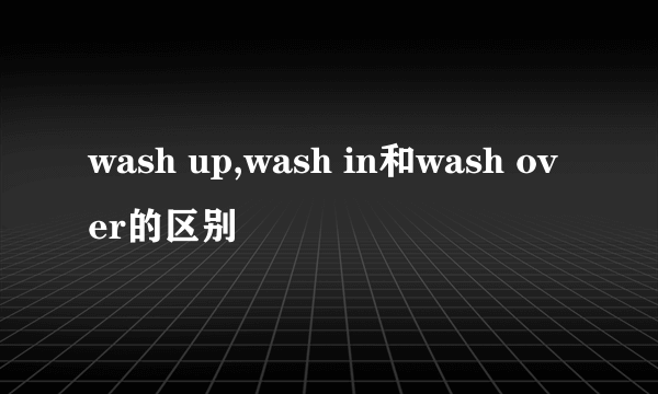 wash up,wash in和wash over的区别