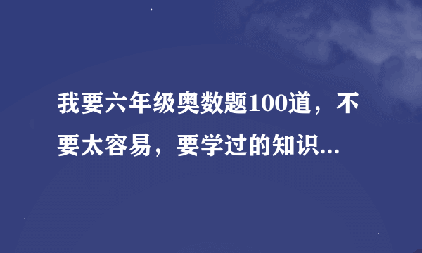 我要六年级奥数题100道，不要太容易，要学过的知识，但不要解方程。要有答案。