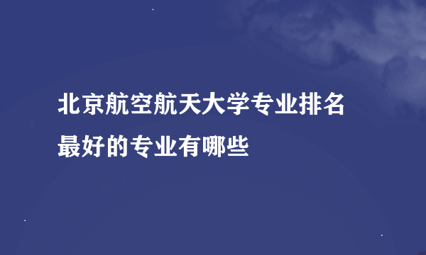 北京航空航天大学专业排名 最好的专业有哪些