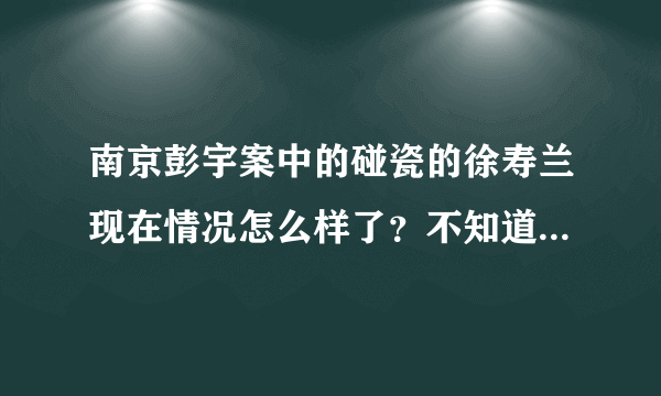 南京彭宇案中的碰瓷的徐寿兰现在情况怎么样了？不知道这个徐老太每天有没有忏悔呢？ 真担心她再去害其他人