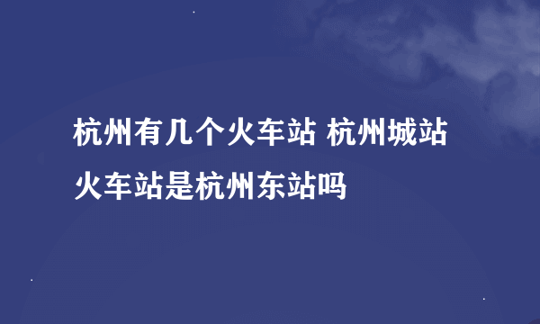 杭州有几个火车站 杭州城站火车站是杭州东站吗