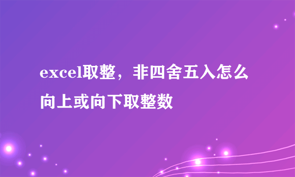 excel取整，非四舍五入怎么向上或向下取整数