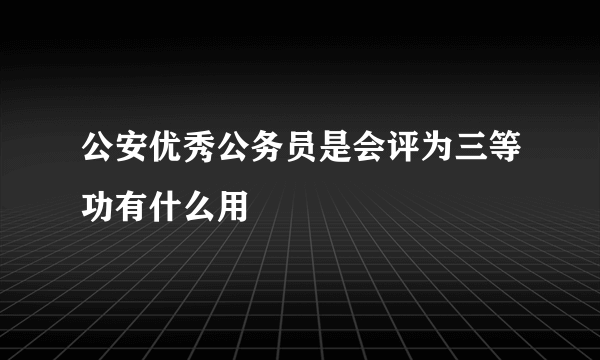 公安优秀公务员是会评为三等功有什么用