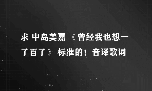 求 中岛美嘉 《曾经我也想一了百了》 标准的！音译歌词