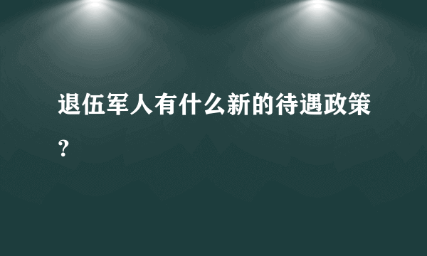 退伍军人有什么新的待遇政策？