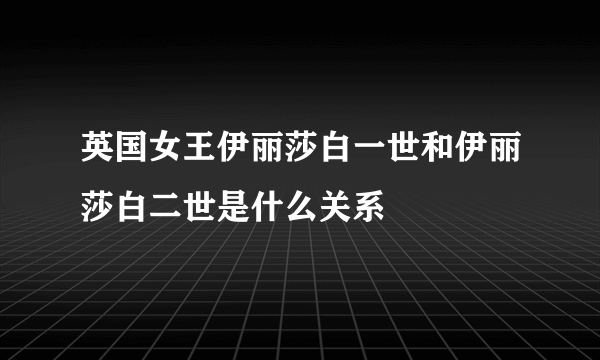 英国女王伊丽莎白一世和伊丽莎白二世是什么关系