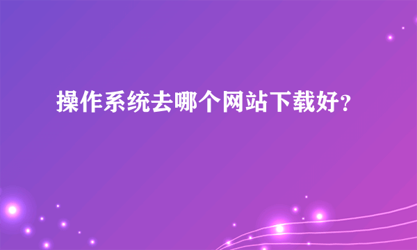 操作系统去哪个网站下载好？