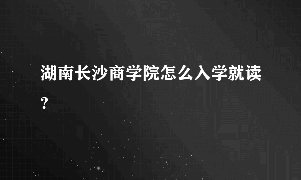 湖南长沙商学院怎么入学就读?