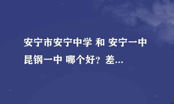 安宁市安宁中学 和 安宁一中 昆钢一中 哪个好？差距大么？请知情人负责任的回答，谢谢！