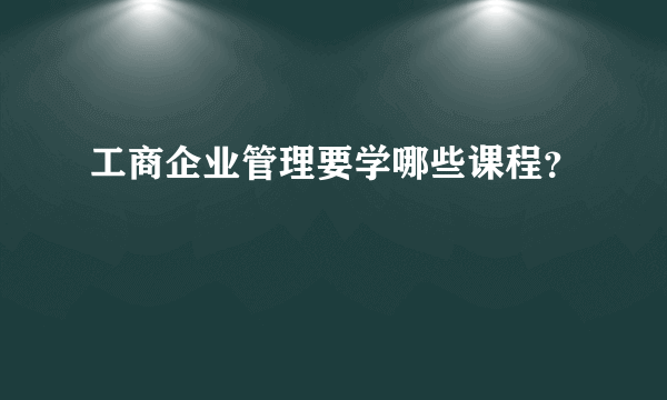 工商企业管理要学哪些课程？