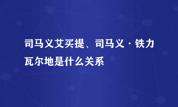 司马义艾买提、司马义·铁力瓦尔地是什么关系