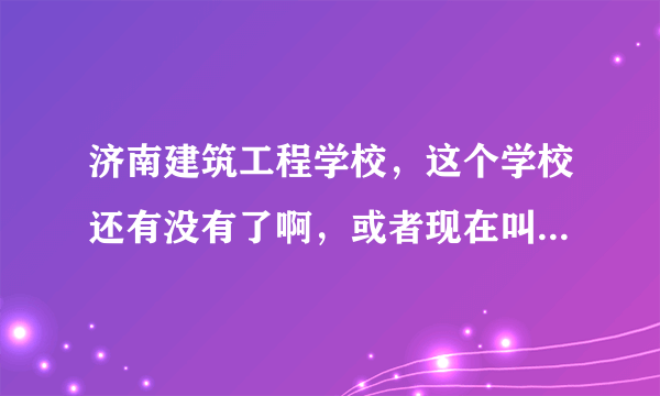 济南建筑工程学校，这个学校还有没有了啊，或者现在叫什么了啊