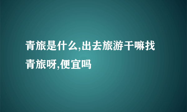 青旅是什么,出去旅游干嘛找青旅呀,便宜吗