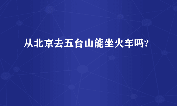 从北京去五台山能坐火车吗?