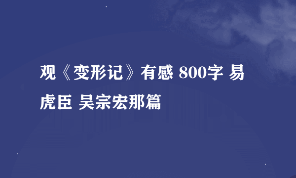 观《变形记》有感 800字 易虎臣 吴宗宏那篇