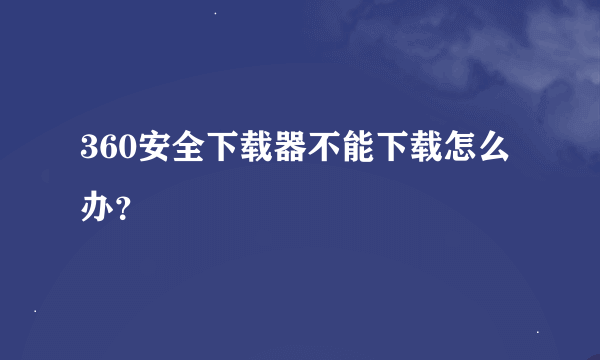 360安全下载器不能下载怎么办？