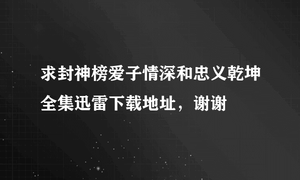 求封神榜爱子情深和忠义乾坤全集迅雷下载地址，谢谢