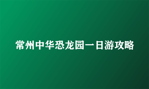 常州中华恐龙园一日游攻略