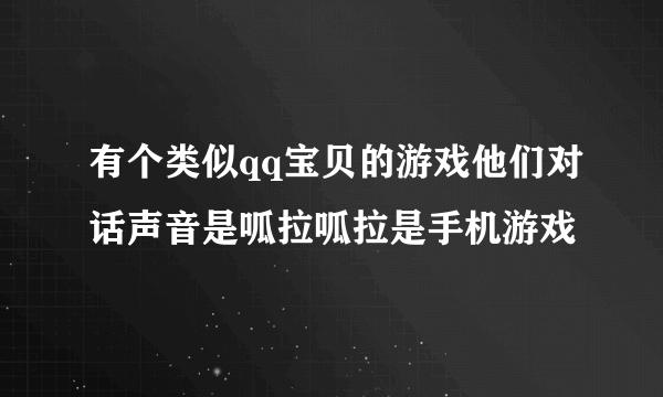 有个类似qq宝贝的游戏他们对话声音是呱拉呱拉是手机游戏