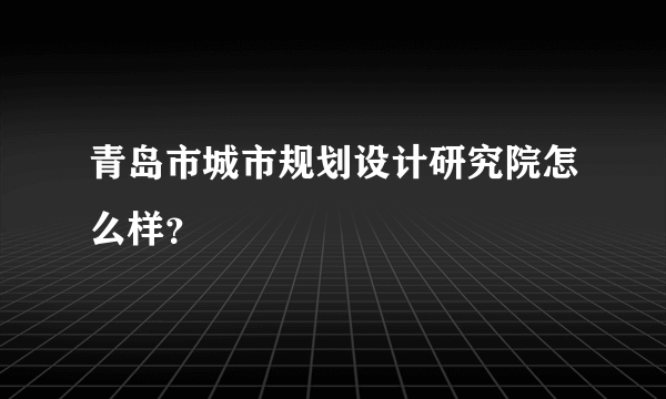 青岛市城市规划设计研究院怎么样？