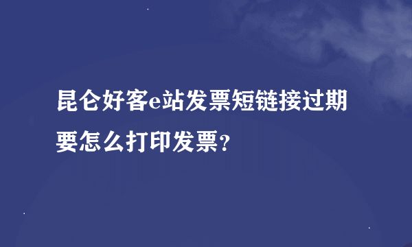 昆仑好客e站发票短链接过期要怎么打印发票？