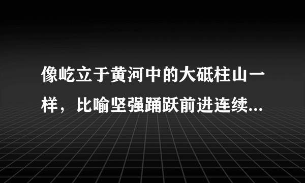 像屹立于黄河中的大砥柱山一样，比喻坚强踊跃前进连续不断成语