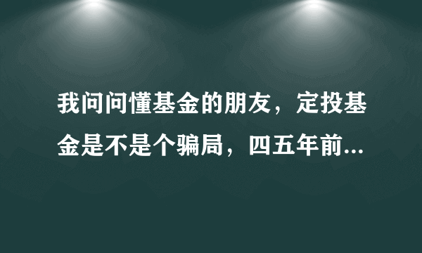 我问问懂基金的朋友，定投基金是不是个骗局，四五年前在招行定投了一年一万左右结果亏了800多，因我急需资