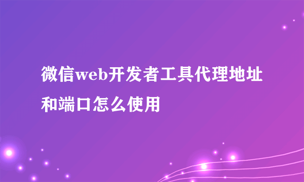 微信web开发者工具代理地址和端口怎么使用