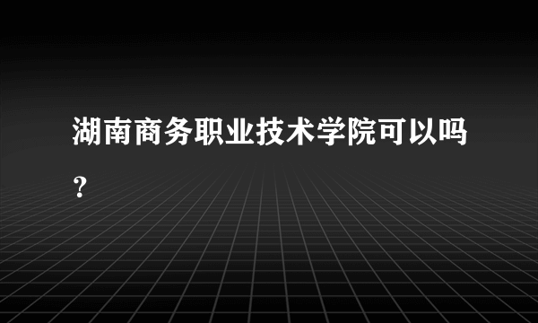 湖南商务职业技术学院可以吗？