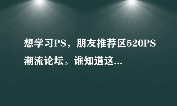 想学习PS，朋友推荐区520PS潮流论坛。谁知道这个论坛咋样啊？？