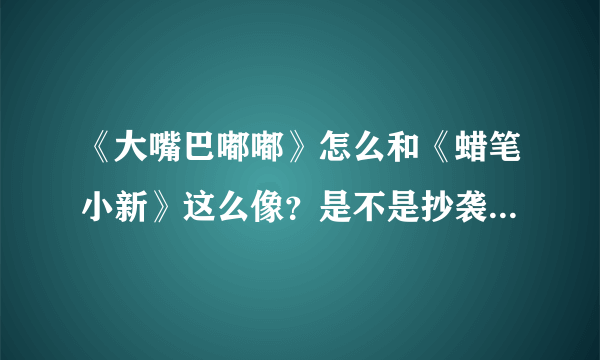 《大嘴巴嘟嘟》怎么和《蜡笔小新》这么像？是不是抄袭的？国产动慢没希望啊！！