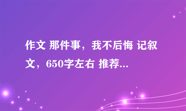 作文 那件事，我不后悔 记叙文，650字左右 推荐点好的来~