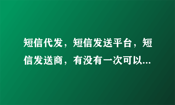 短信代发，短信发送平台，短信发送商，有没有一次可以让我发送几百条的短信代发公司啊！