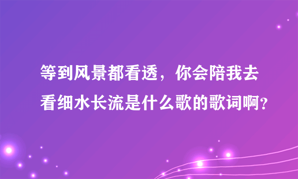 等到风景都看透，你会陪我去看细水长流是什么歌的歌词啊？