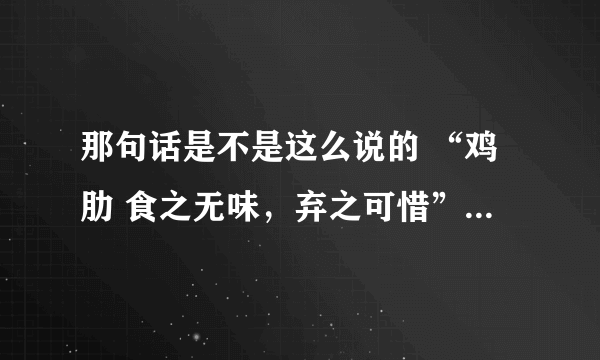 那句话是不是这么说的 “鸡肋 食之无味，弃之可惜” “鸡肋”是什么意思啊？