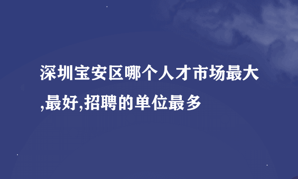 深圳宝安区哪个人才市场最大,最好,招聘的单位最多