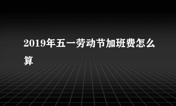 2019年五一劳动节加班费怎么算