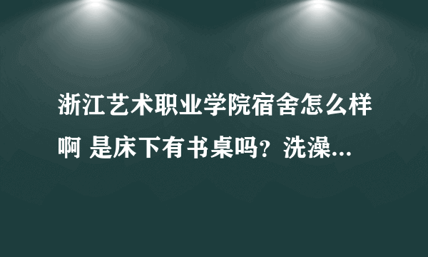 浙江艺术职业学院宿舍怎么样啊 是床下有书桌吗？洗澡的时候有热水器吗？还是需要自己打热水的？