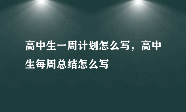 高中生一周计划怎么写，高中生每周总结怎么写