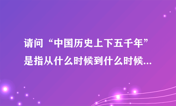 请问“中国历史上下五千年”是指从什么时候到什么时候？谢谢！