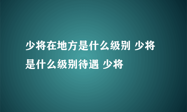 少将在地方是什么级别 少将是什么级别待遇 少将