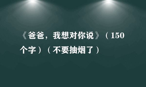 《爸爸，我想对你说》（150个字）（不要抽烟了）