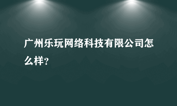 广州乐玩网络科技有限公司怎么样？