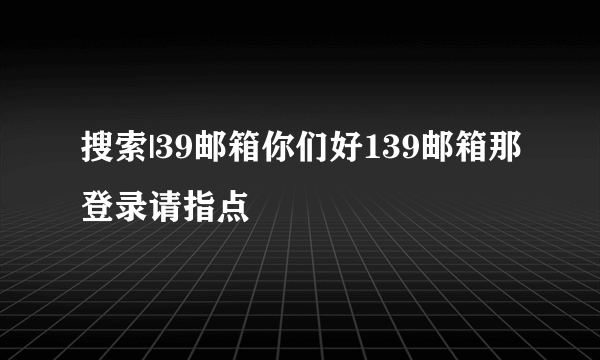 搜索|39邮箱你们好139邮箱那登录请指点