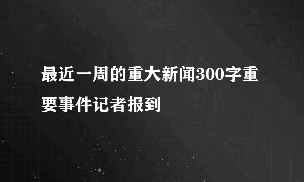 最近一周的重大新闻300字重要事件记者报到